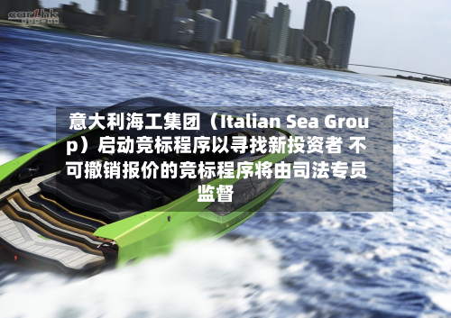 意大利海工集团（Italian Sea Group）启动竞标程序以寻找新投资者 不可撤销报价的竞标程序将由司法专员监督-第2张图片