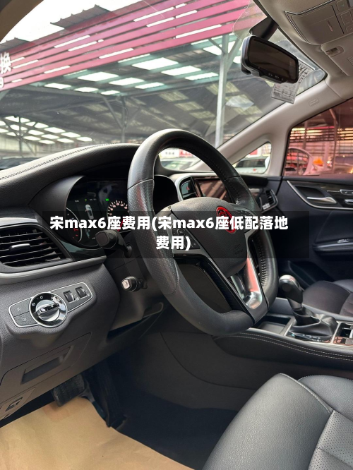 宋max6座费用(宋max6座低配落地费用)-第2张图片