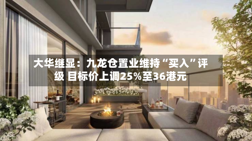 大华继显：九龙仓置业维持“买入”评级 目标价上调25%至36港元-第3张图片