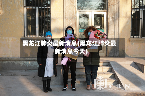 黑龙江肺炎最新消息(黑龙江肺炎最新消息今天)
