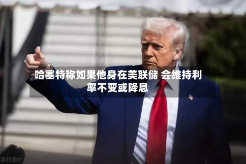 哈塞特称如果他身在美联储 会维持利率不变或降息-第3张图片