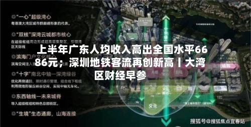 上半年广东人均收入高出全国水平6686元;深圳地铁客流再创新高丨大湾区财经早参-第3张图片
