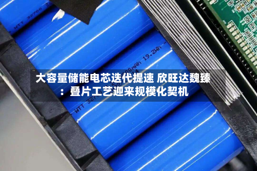 大容量储能电芯迭代提速 欣旺达魏臻:叠片工艺迎来规模化契机-第2张图片