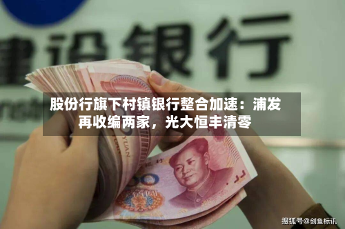 股份行旗下村镇银行整合加速：浦发再收编两家，光大恒丰清零-第3张图片