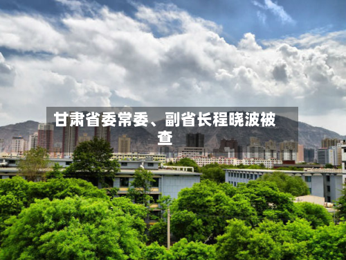 甘肃省委常委、副省长程晓波被查-第2张图片