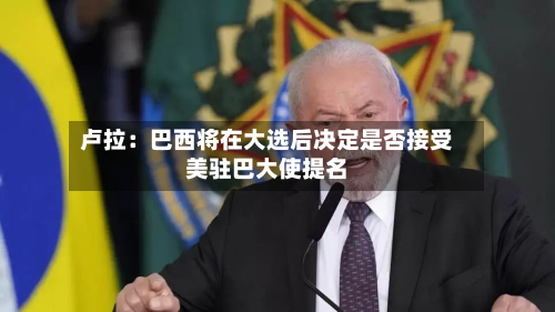 卢拉：巴西将在大选后决定是否接受美驻巴大使提名-第2张图片