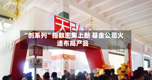 “创系列”指数密集上新 基金公司火速布局产品-第3张图片
