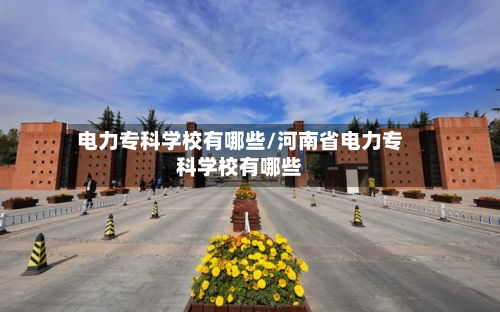 电力专科学校有哪些/河南省电力专科学校有哪些