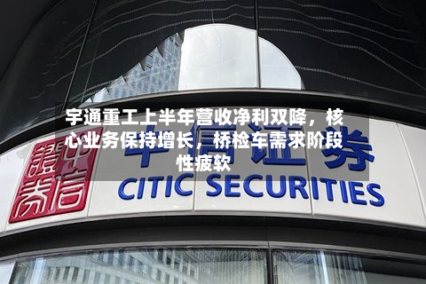 宇通重工上半年营收净利双降，核心业务保持增长，桥检车需求阶段性疲软