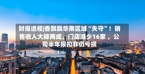 财报透视|香飘飘华南区域“失守	”！销售收入大降两成，门店减少16家 ，公司半年报扣非仍亏损-第2张图片