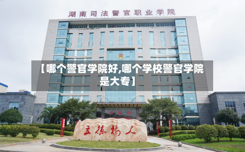 【哪个警官学院好,哪个学校警官学院是大专】-第2张图片