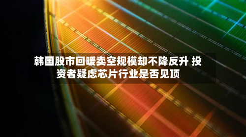 韩国股市回暖卖空规模却不降反升 投资者疑虑芯片行业是否见顶