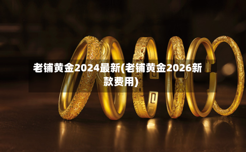 老铺黄金2024最新(老铺黄金2026新款费用)