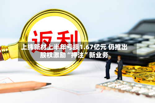 上纬新材上半年亏损1.67亿元 仍推出股权激励“押注	”新业务-第2张图片