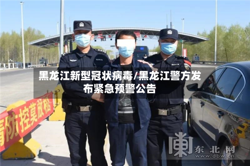 黑龙江新型冠状病毒/黑龙江警方发布紧急预警公告