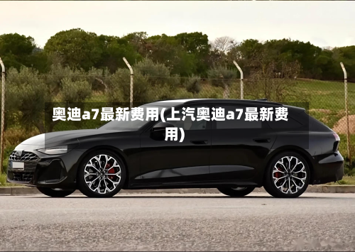 奥迪a7最新费用(上汽奥迪a7最新费用)