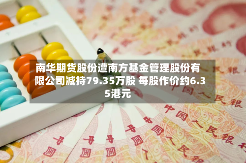南华期货股份遭南方基金管理股份有限公司减持79.35万股 每股作价约6.35港元-第2张图片