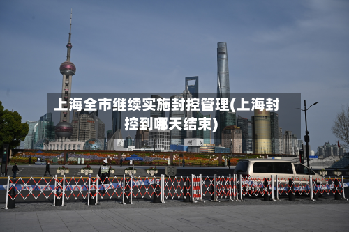 上海全市继续实施封控管理(上海封控到哪天结束)