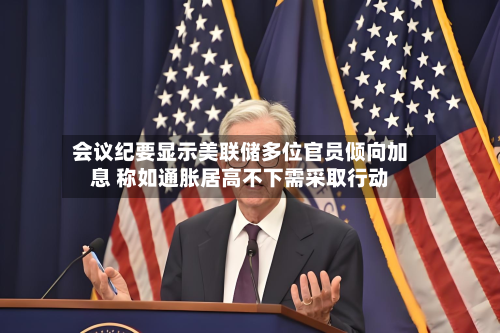 会议纪要显示美联储多位官员倾向加息 称如通胀居高不下需采取行动-第2张图片