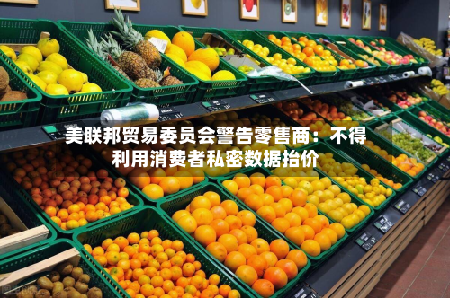 美联邦贸易委员会警告零售商:不得利用消费者私密数据抬价-第3张图片