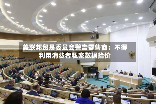 美联邦贸易委员会警告零售商:不得利用消费者私密数据抬价-第2张图片