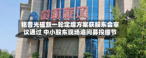 铭普光磁新一轮定增方案获股东会审议通过 中小股东现场追问募投细节-第2张图片