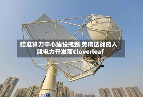 瞄准算力中心建设瓶颈 英伟达战略入股电力开发商Cloverleaf-第1张图片