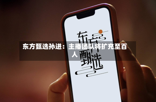 东方甄选孙进:主播团队将扩充至百人-第2张图片