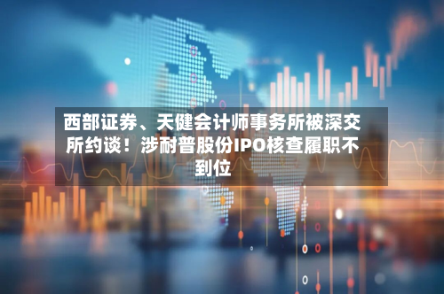 西部证券、天健会计师事务所被深交所约谈！涉耐普股份IPO核查履职不到位-第3张图片