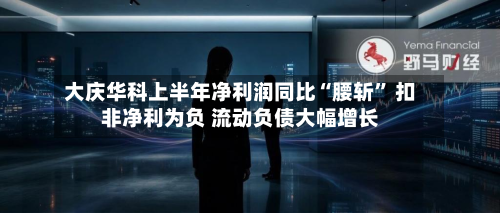 大庆华科上半年净利润同比“腰斩” 扣非净利为负 流动负债大幅增长