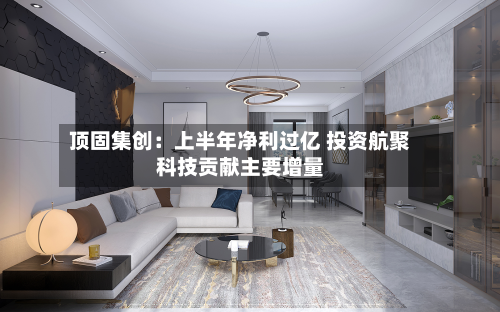 顶固集创:上半年净利过亿 投资航聚科技贡献主要增量-第1张图片
