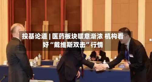 投基论道 | 医药板块暖意渐浓 机构看好“戴维斯双击”行情-第2张图片