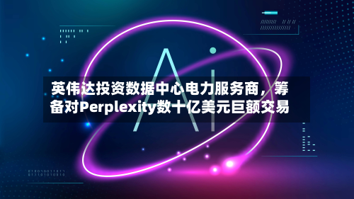 英伟达投资数据中心电力服务商，筹备对Perplexity数十亿美元巨额交易