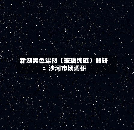 新湖黑色建材（玻璃纯碱）调研：沙河市场调研-第2张图片