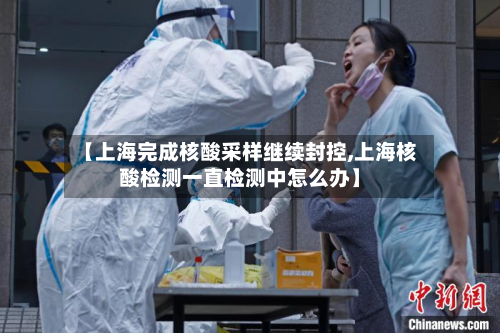 【上海完成核酸采样继续封控,上海核酸检测一直检测中怎么办】
