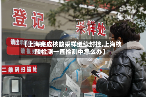 【上海完成核酸采样继续封控,上海核酸检测一直检测中怎么办】-第3张图片