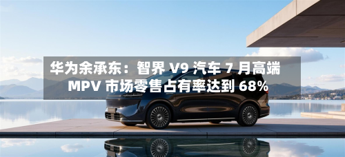 华为余承东：智界 V9 汽车 7 月高端 MPV 市场零售占有率达到 68%-第2张图片