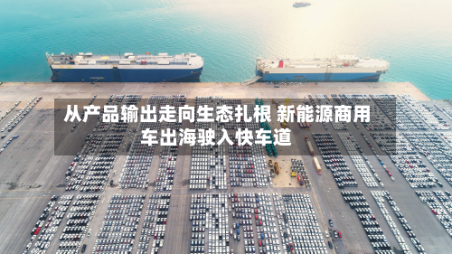 从产品输出走向生态扎根 新能源商用车出海驶入快车道