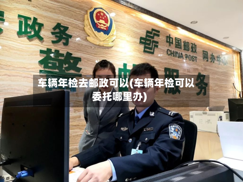 车辆年检去邮政可以(车辆年检可以委托哪里办)-第2张图片