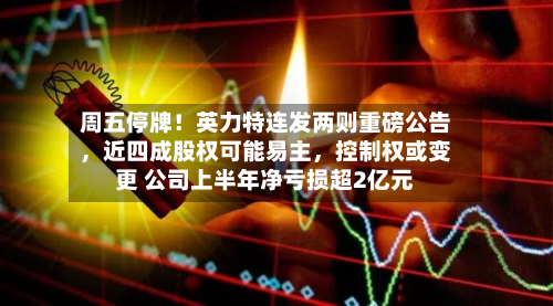 周五停牌！英力特连发两则重磅公告	，近四成股权可能易主，控制权或变更 公司上半年净亏损超2亿元-第1张图片