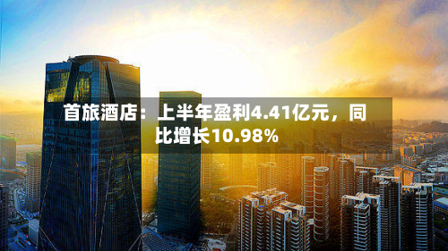 首旅酒店：上半年盈利4.41亿元，同比增长10.98%-第1张图片