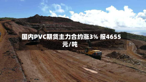 国内PVC期货主力合约涨3% 报4655元/吨