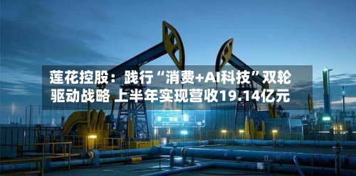 莲花控股：践行“消费+AI科技”双轮驱动战略 上半年实现营收19.14亿元