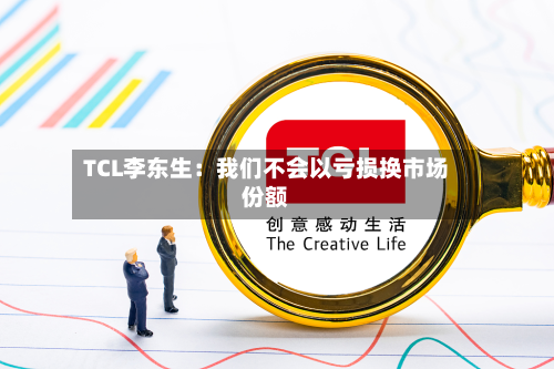 TCL李东生:我们不会以亏损换市场份额-第2张图片