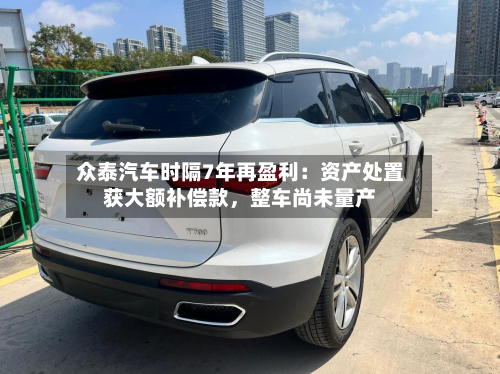众泰汽车时隔7年再盈利：资产处置获大额补偿款，整车尚未量产-第2张图片