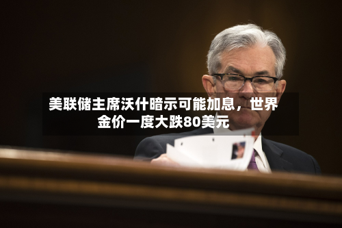 美联储主席沃什暗示可能加息，世界金价一度大跌80美元-第2张图片