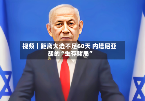 视频丨距离大选不足60天 内塔尼亚胡的“生存赌局	”-第2张图片