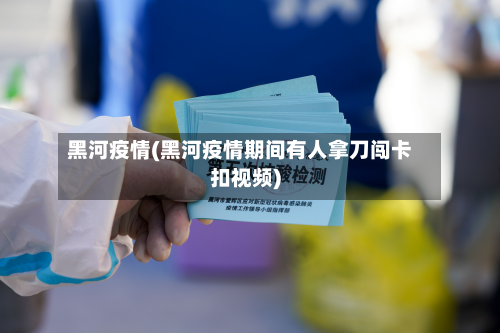 黑河疫情(黑河疫情期间有人拿刀闯卡扣视频)-第2张图片