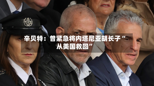 辛贝特：曾紧急将内塔尼亚胡长子“从美国救回	”-第2张图片
