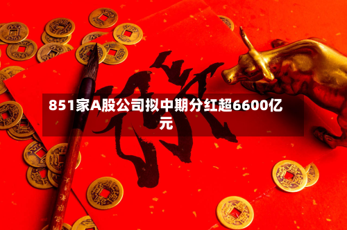 851家A股公司拟中期分红超6600亿元